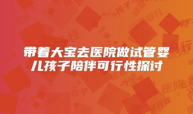 带着大宝去医院做试管婴儿孩子陪伴可行性探讨