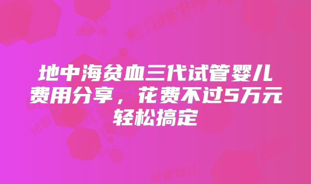 地中海贫血三代试管婴儿费用分享,花费不过5万元轻松搞定