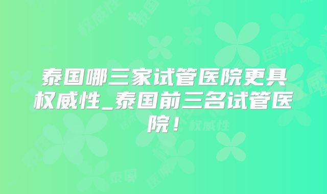 泰国哪三家试管医院更具权威性_泰国前三名试管医院！