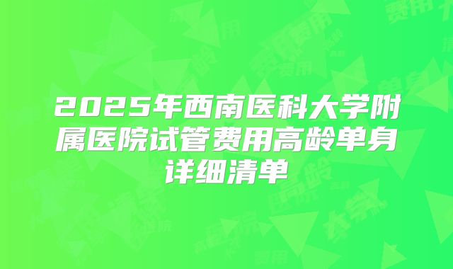 2025年西南医科大学附属医院试管费用高龄单身详细清单
