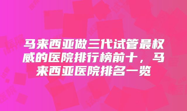 马来西亚做三代试管最权威的医院排行榜前十,马来西亚医院排名一览