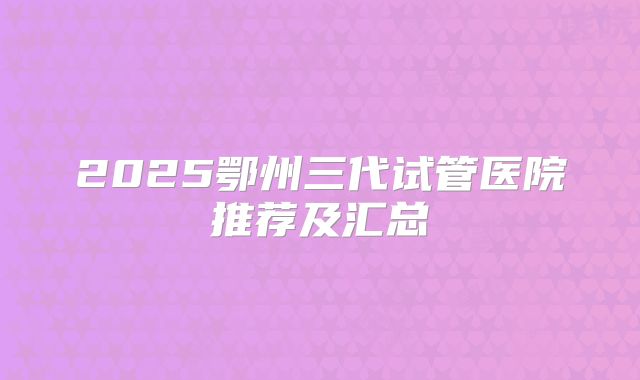 2025鄂州三代试管医院推荐及汇总