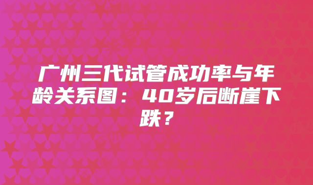 广州三代试管成功率与年龄关系图：40岁后断崖下跌？