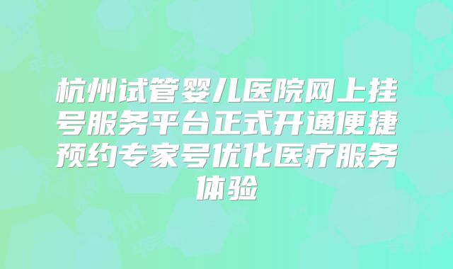 杭州试管婴儿医院网上挂号服务平台正式开通便捷预约专家号优化医疗服务体验