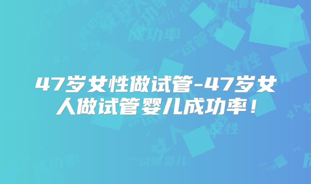 47岁女性做试管-47岁女人做试管婴儿成功率！