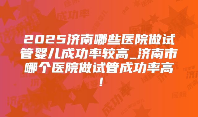 2025济南哪些医院做试管婴儿成功率较高_济南市哪个医院做试管成功率高!