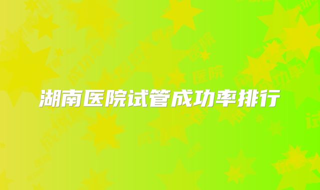 湖南医院试管成功率排行