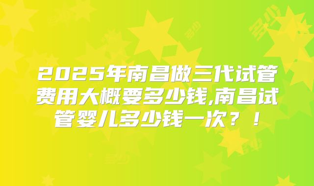 2025年南昌做三代试管费用大概要多少钱,南昌试管婴儿多少钱一次？！