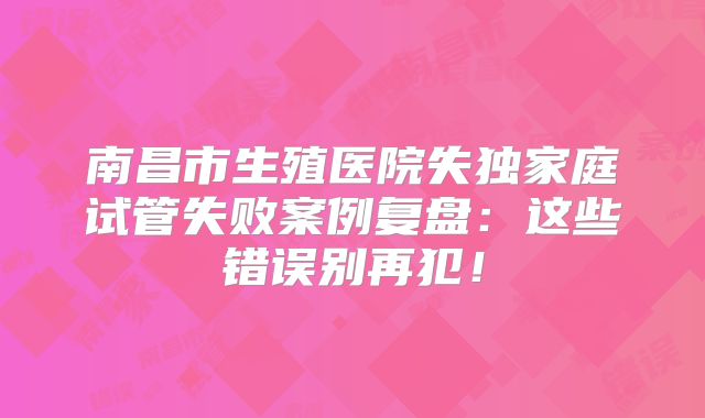 南昌市生殖医院失独家庭试管失败案例复盘：这些错误别再犯！