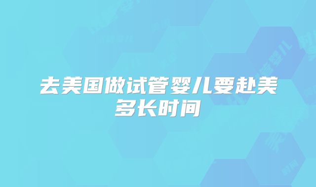 去美国做试管婴儿要赴美多长时间