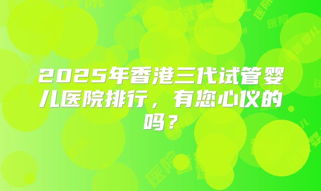 2025年香港三代试管婴儿医院排行，有您心仪的吗？