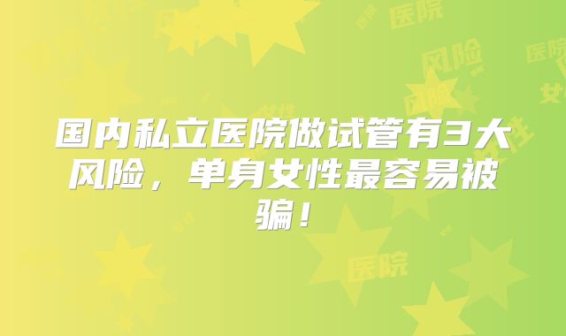 国内私立医院做试管有3大风险，单身女性最容易被骗！