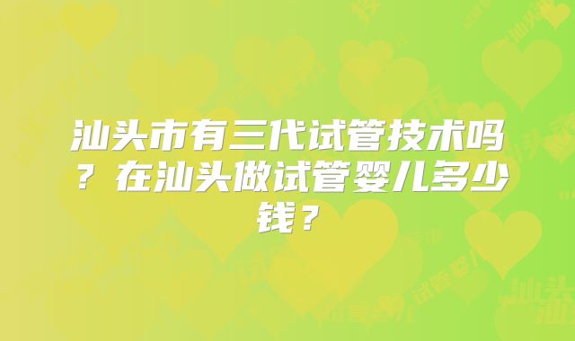 汕头市有三代试管技术吗？在汕头做试管婴儿多少钱？