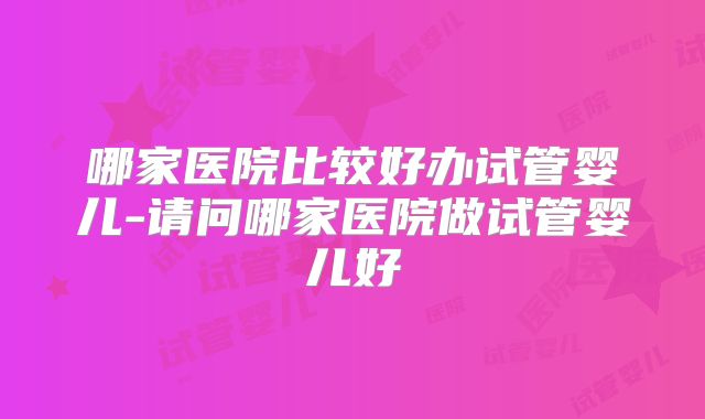 哪家医院比较好办试管婴儿-请问哪家医院做试管婴儿好