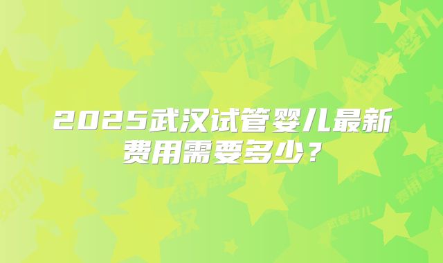 2025武汉试管婴儿最新费用需要多少？