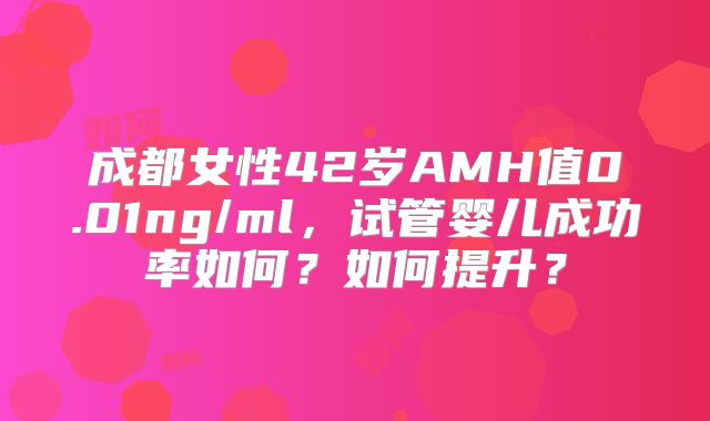成都女性42岁AMH值0.01ng/ml，试管婴儿成功率如何？如何提升？