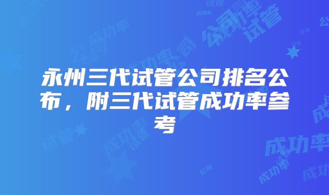 永州三代试管公司排名公布,附三代试管成功率参考