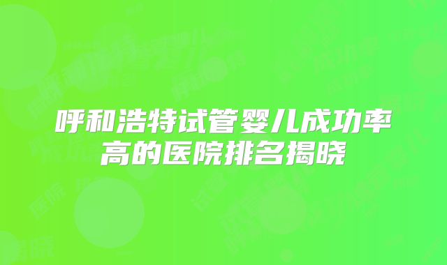 呼和浩特试管婴儿成功率高的医院排名揭晓