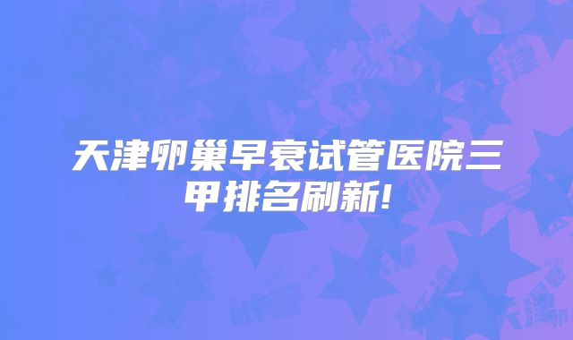 天津卵巢早衰试管医院三甲排名刷新!