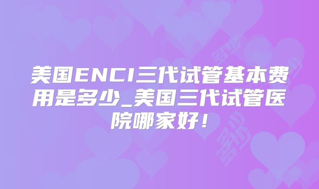 美国ENCI三代试管基本费用是多少_美国三代试管医院哪家好！