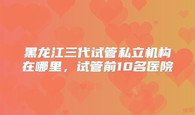 黑龙江三代试管私立机构在哪里，试管前10名医院