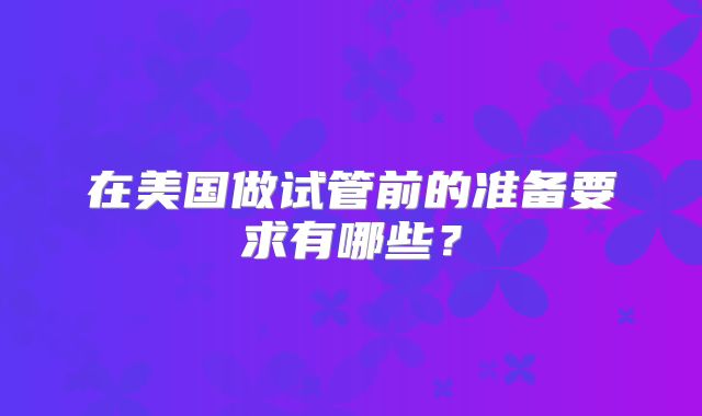 在美国做试管前的准备要求有哪些？
