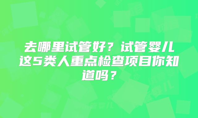 去哪里试管好？试管婴儿这5类人重点检查项目你知道吗？