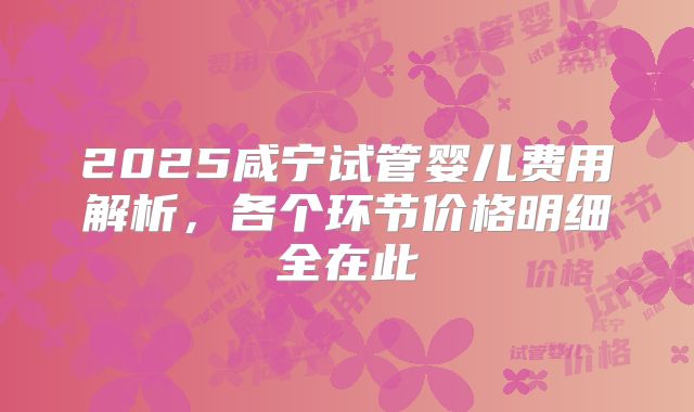 2025咸宁试管婴儿费用解析，各个环节价格明细全在此