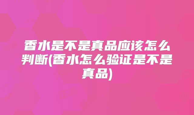 香水是不是真品应该怎么判断(香水怎么验证是不是真品)