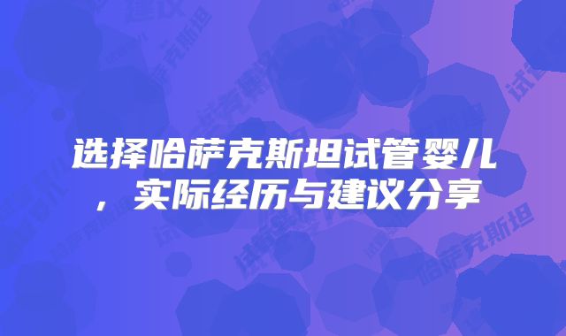 选择哈萨克斯坦试管婴儿，实际经历与建议分享