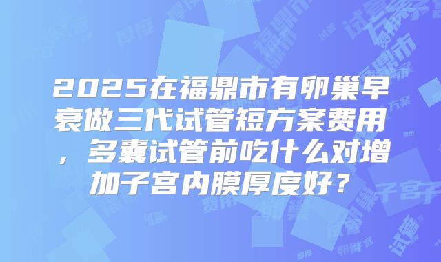 2025在福鼎市有卵巢早衰做三代试管短方案费用,多囊试管前吃什么对增加子宫内膜厚度好?