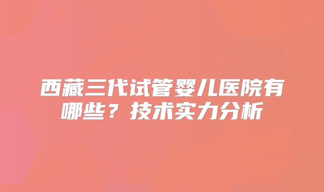 西藏三代试管婴儿医院有哪些？技术实力分析