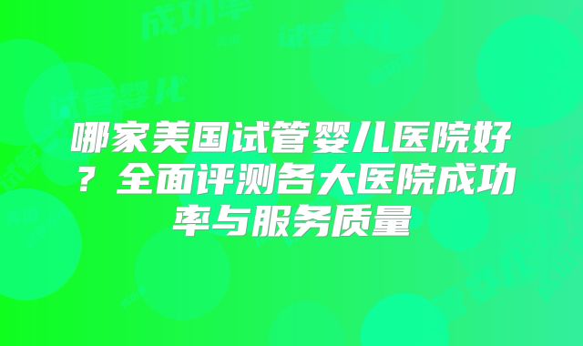 哪家美国试管婴儿医院好？全面评测各大医院成功率与服务质量