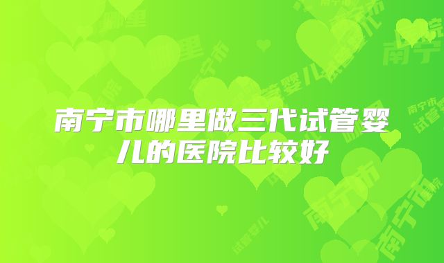 南宁市哪里做三代试管婴儿的医院比较好