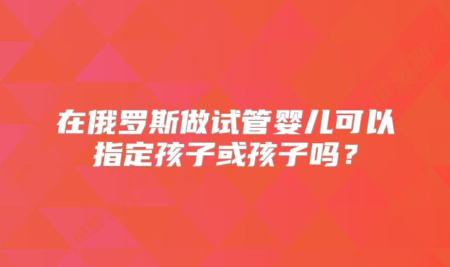 在俄罗斯做试管婴儿可以指定孩子或孩子吗？