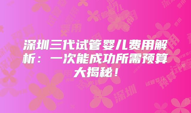 深圳三代试管婴儿费用解析：一次能成功所需预算大揭秘！