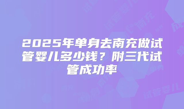 2025年单身去南充做试管婴儿多少钱？附三代试管成功率