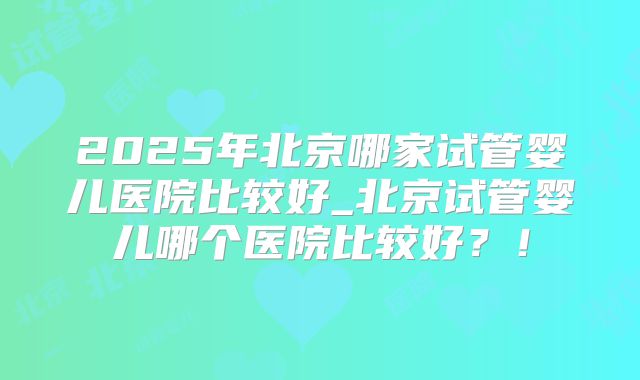2025年北京哪家试管婴儿医院比较好_北京试管婴儿哪个医院比较好？！
