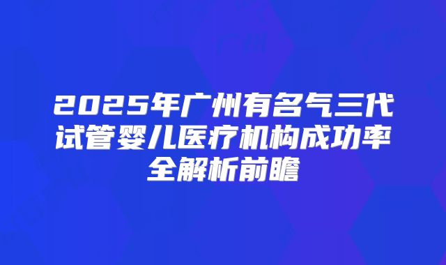 2025年广州有名气三代试管婴儿医疗机构成功率全解析前瞻