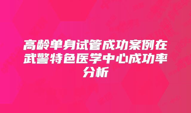 高龄单身试管成功案例在武警特色医学中心成功率分析