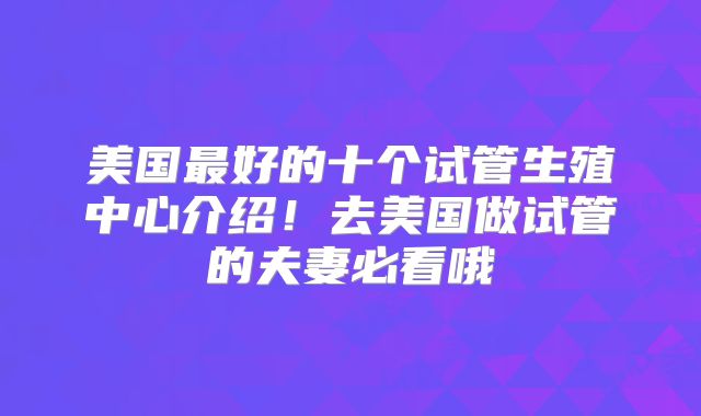 美国最好的十个试管生殖中心介绍！去美国做试管的夫妻必看哦