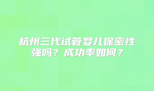 杭州三代试管婴儿保密性强吗？成功率如何？