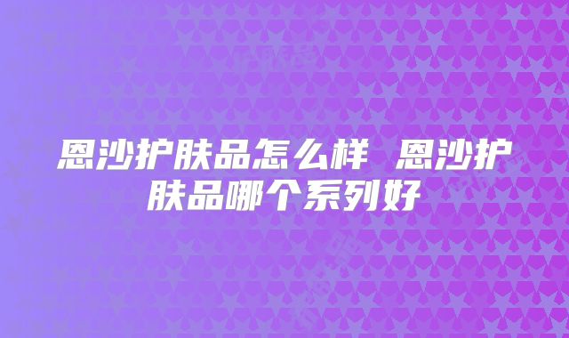 恩沙护肤品怎么样 恩沙护肤品哪个系列好