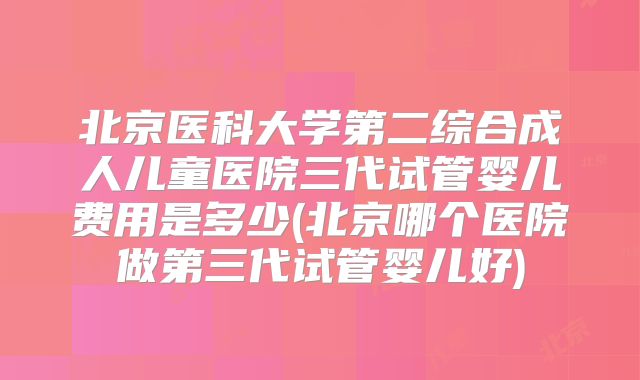 北京医科大学第二综合成人儿童医院三代试管婴儿费用是多少(北京哪个医院做第三代试管婴儿好)