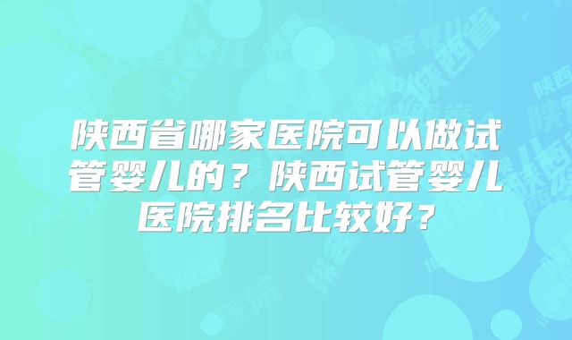 陕西省哪家医院可以做试管婴儿的?陕西试管婴儿医院排名比较好?