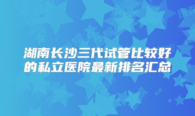 湖南长沙三代试管比较好的私立医院最新排名汇总