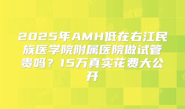 2025年AMH低在右江民族医学院附属医院做试管贵吗？15万真实花费大公开