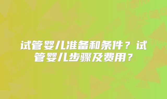试管婴儿准备和条件？试管婴儿步骤及费用？