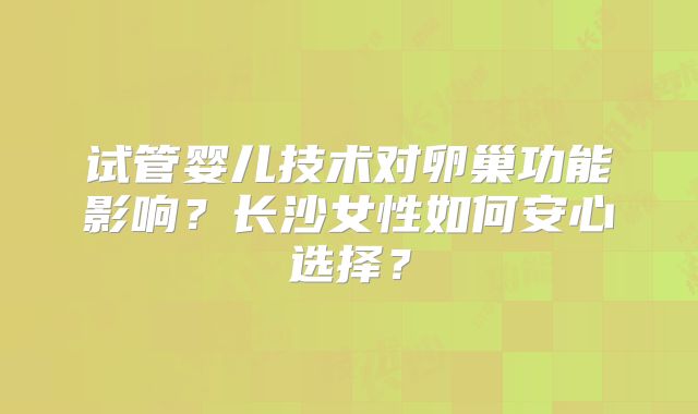 试管婴儿技术对卵巢功能影响？长沙女性如何安心选择？