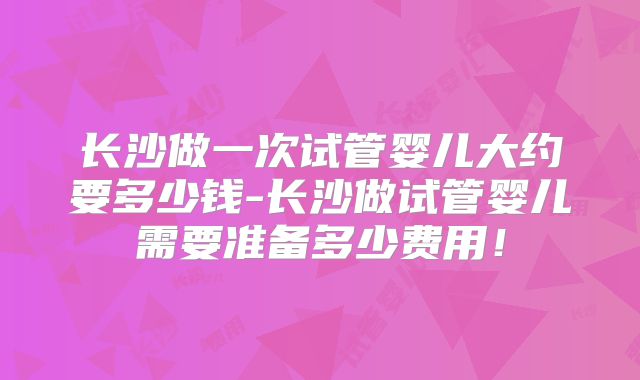 长沙做一次试管婴儿大约要多少钱-长沙做试管婴儿需要准备多少费用!